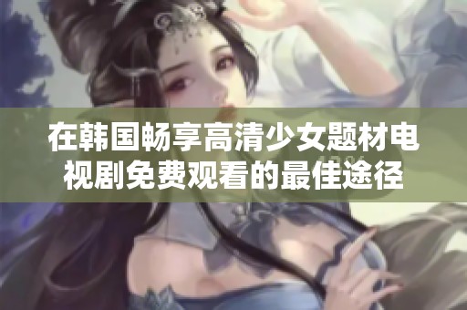 在韩国畅享高清少女题材电视剧免费观看的最佳途径