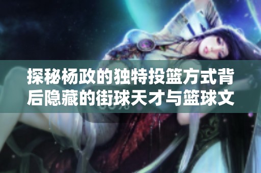 探秘杨政的独特投篮方式背后隐藏的街球天才与篮球文化的奇妙交融