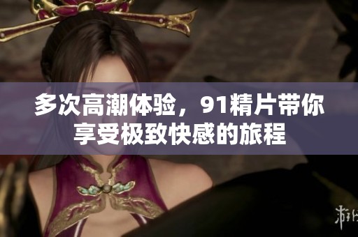多次高潮体验，91精片带你享受极致快感的旅程