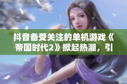抖音备受关注的单机游戏《帝国时代2》掀起热潮，引发玩家热烈讨论与分享