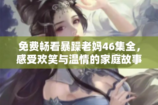 免费畅看暴躁老妈46集全，感受欢笑与温情的家庭故事