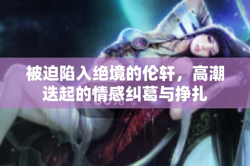 被迫陷入绝境的伦轩，高潮迭起的情感纠葛与挣扎