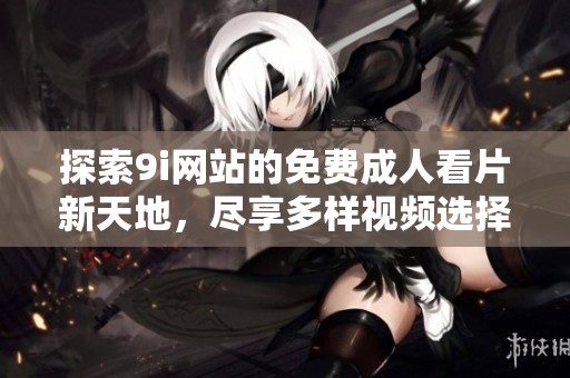 探索9i网站的免费成人看片新天地，尽享多样视频选择
