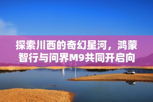 探索川西的奇幻星河，鸿蒙智行与问界M9共同开启向往生活的新篇章