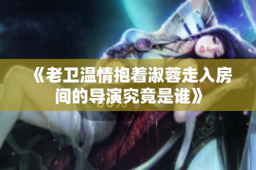 《老卫温情抱着淑蓉走入房间的导演究竟是谁》