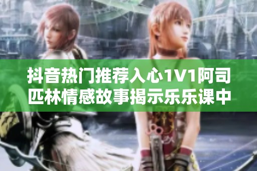 抖音热门推荐入心1V1阿司匹林情感故事揭示乐乐课中的最终结局和深刻含义