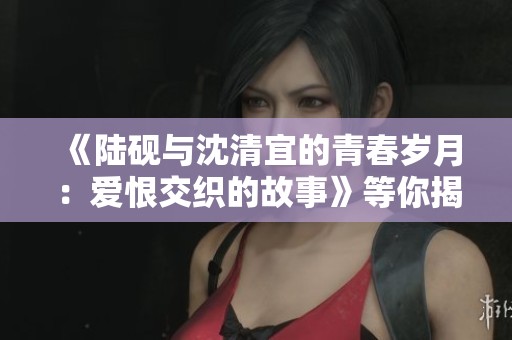 《陆砚与沈清宜的青春岁月：爱恨交织的故事》等你揭晓
