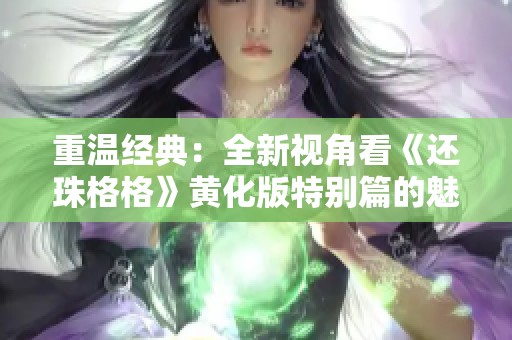重温经典：全新视角看《还珠格格》黄化版特别篇的魅力与幽情