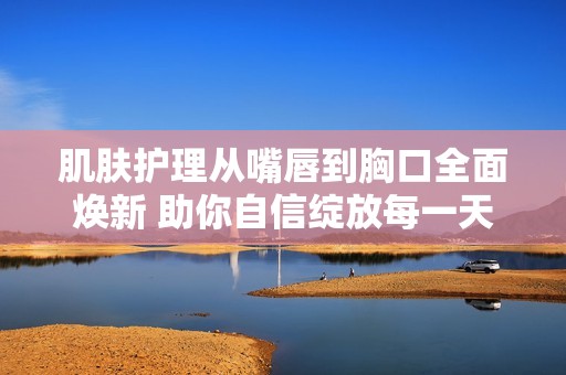 肌肤护理从嘴唇到胸口全面焕新 助你自信绽放每一天
