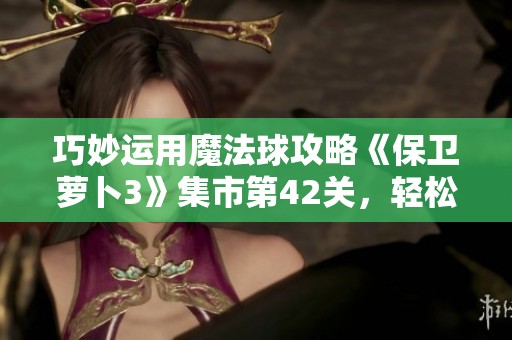 巧妙运用魔法球攻略《保卫萝卜3》集市第42关，轻松高效消灭敌人技巧详解