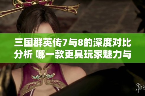 三国群英传7与8的深度对比分析 哪一款更具玩家魅力与乐趣体验