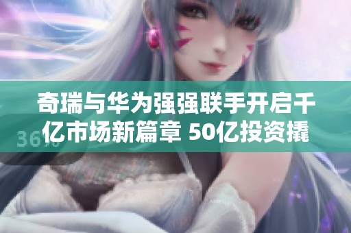 奇瑞与华为强强联手开启千亿市场新篇章 50亿投资撬动千亿传奇潜力