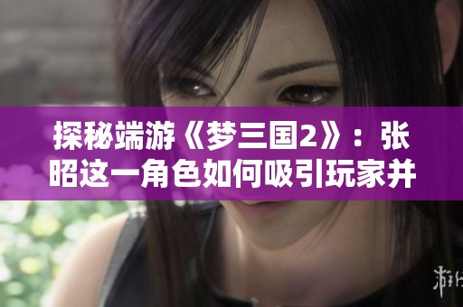 探秘端游《梦三国2》：张昭这一角色如何吸引玩家并增强游戏体验的独特魅力
