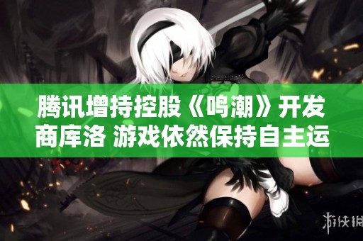腾讯增持控股《鸣潮》开发商库洛 游戏依然保持自主运营探索新模式