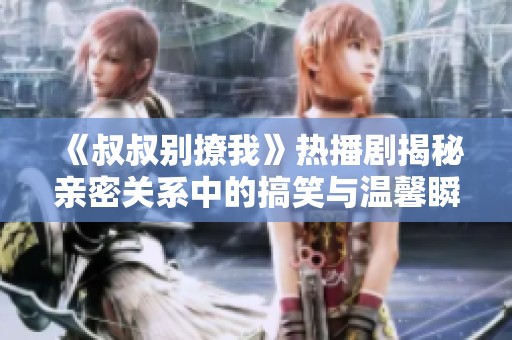《叔叔别撩我》热播剧揭秘亲密关系中的搞笑与温馨瞬间