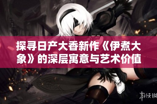 探寻日产大香新作《伊煮大象》的深层寓意与艺术价值