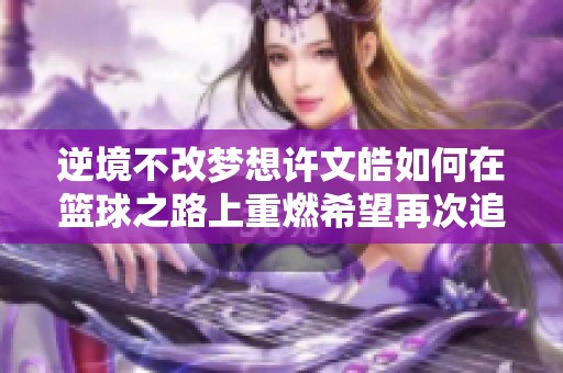 逆境不改梦想许文皓如何在篮球之路上重燃希望再次追逐灌篮高手的梦想