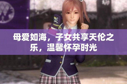 母爱如海，子女共享天伦之乐，温馨怀孕时光