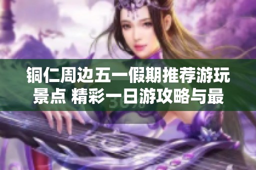 铜仁周边五一假期推荐游玩景点 精彩一日游攻略与最佳去处详解