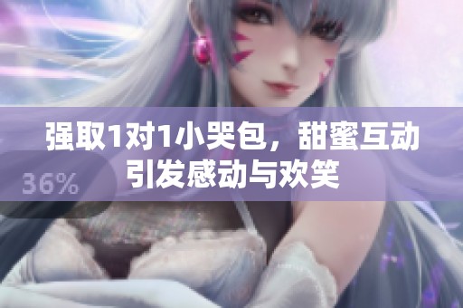 强取1对1小哭包，甜蜜互动引发感动与欢笑