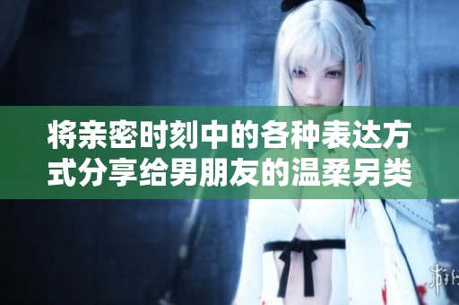 将亲密时刻中的各种表达方式分享给男朋友的温柔另类体验