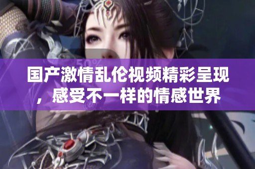 国产激情乱伦视频精彩呈现，感受不一样的情感世界
