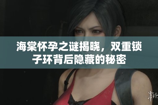 海棠怀孕之谜揭晓，双重锁子环背后隐藏的秘密