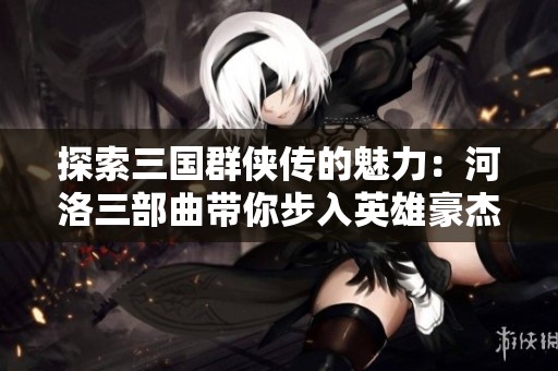探索三国群侠传的魅力：河洛三部曲带你步入英雄豪杰的传奇世界