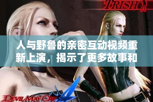 人与野鲁的亲密互动视频重新上演，揭示了更多故事和情感