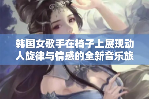 韩国女歌手在椅子上展现动人旋律与情感的全新音乐旅程