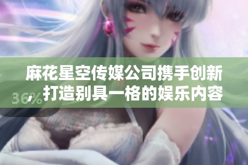 麻花星空传媒公司携手创新，打造别具一格的娱乐内容与体验