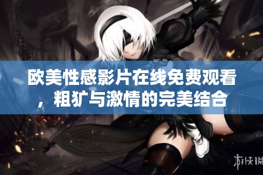 欧美性感影片在线免费观看，粗犷与激情的完美结合