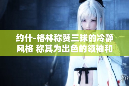 约什-格林称赞三球的冷静风格 称其为出色的领袖和团队核心