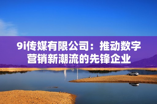 9i传媒有限公司：推动数字营销新潮流的先锋企业