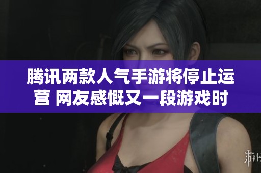 腾讯两款人气手游将停止运营 网友感慨又一段游戏时光的结束