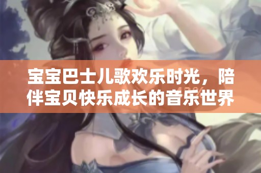 宝宝巴士儿歌欢乐时光，陪伴宝贝快乐成长的音乐世界