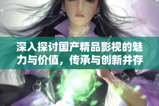 深入探讨国产精品影视的魅力与价值，传承与创新并存