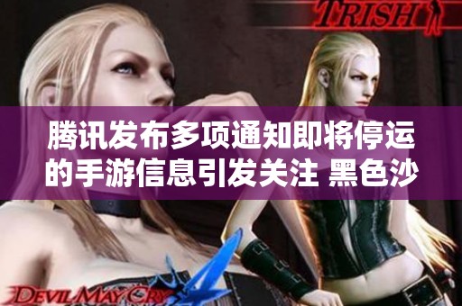 腾讯发布多项通知即将停运的手游信息引发关注 黑色沙漠等游戏面临公测结束