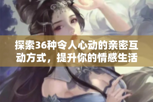 探索36种令人心动的亲密互动方式，提升你的情感生活体验