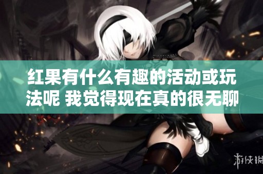 红果有什么有趣的活动或玩法呢 我觉得现在真的很无聊请给我推荐一下