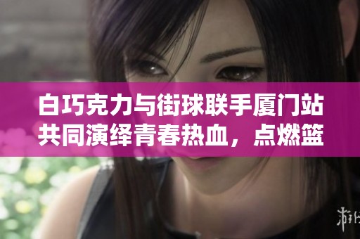 白巧克力与街球联手厦门站共同演绎青春热血，点燃篮球激情与梦想