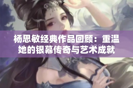 杨思敏经典作品回顾：重温她的银幕传奇与艺术成就