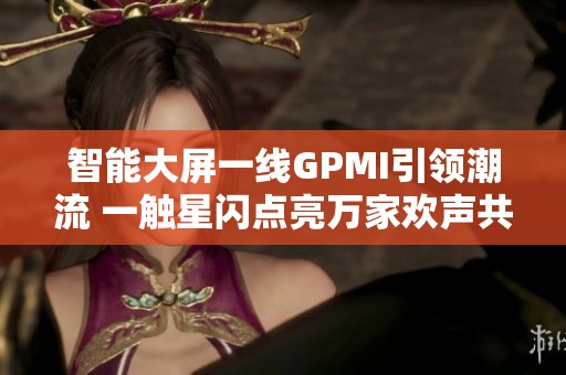 智能大屏一线GPMI引领潮流 一触星闪点亮万家欢声共迎美好未来