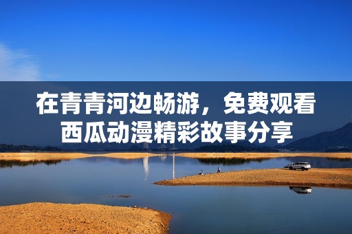 在青青河边畅游，免费观看西瓜动漫精彩故事分享