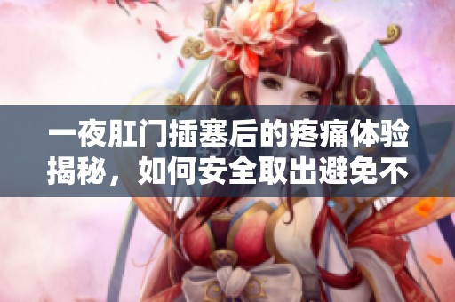 一夜肛门插塞后的疼痛体验揭秘，如何安全取出避免不适