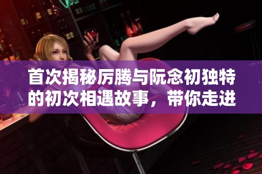 首次揭秘厉腾与阮念初独特的初次相遇故事，带你走进他们的情感世界