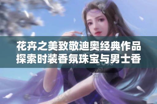 花卉之美致敬迪奥经典作品探索时装香氛珠宝与男士香水的优雅魅力