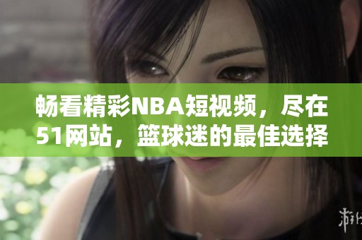 畅看精彩NBA短视频，尽在51网站，篮球迷的最佳选择