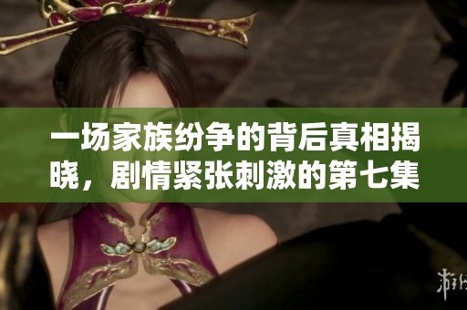 一场家族纷争的背后真相揭晓，剧情紧张刺激的第七集详解