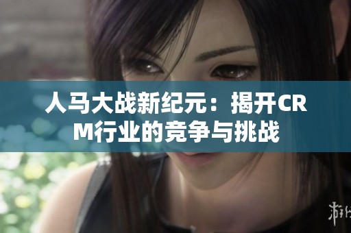 人马大战新纪元：揭开CRM行业的竞争与挑战